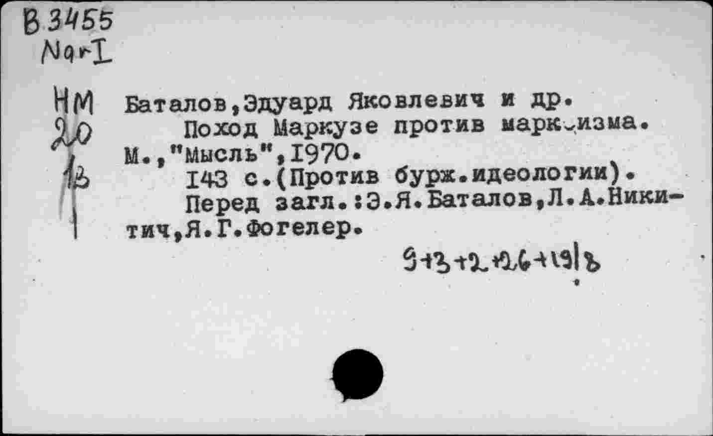 ﻿В 3*55
НМ
Ло
I
Баталов,Эдуард Яковлевич и др.
Поход Маркузе против марксизма.
М.,’’Мысль”, 1970.
143 с.(Против бурж.идеологии).
Перед загл.:Э.Я.Баталов,Л.А.Ники— тич,Я.Г.Фогелер.